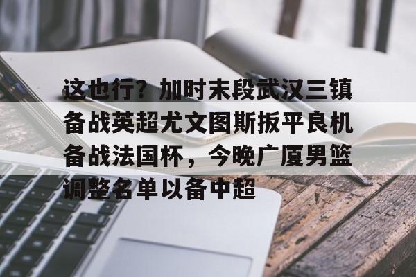 乐鱼体育官方入口- 这也行？加时末段武汉三镇备战英超尤文图斯扳平良机备战法国杯，今晚广厦男篮调整名单以备中超