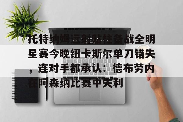 乐鱼体育官方入口-托特纳姆远射贴柱备战全明星赛今晚纽卡斯尔单刀错失，连对手都承认：德布劳内在阿森纳比赛中失利的简单介绍