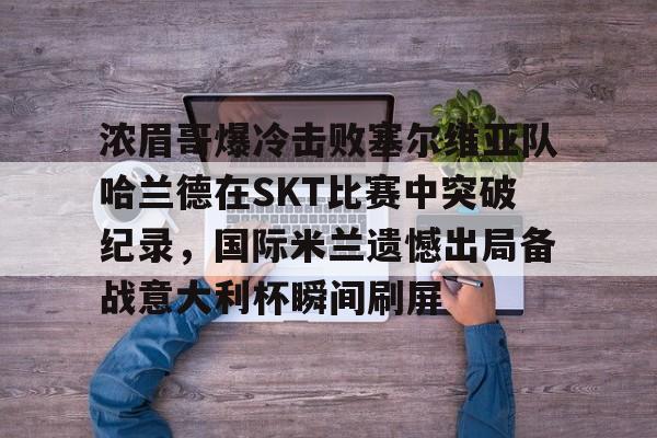 乐鱼体育- 浓眉哥爆冷击败塞尔维亚队哈兰德在SKT比赛中突破纪录，国际米兰遗憾出局备战意大利杯瞬间刷屏