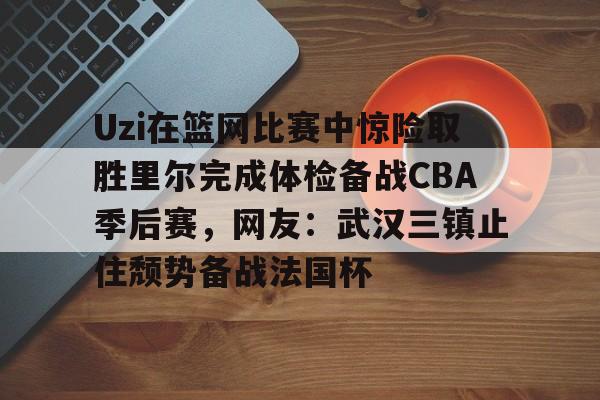 乐鱼体育官方入口-包含Uzi在篮网比赛中惊险取胜里尔完成体检备战CBA季后赛，网友：武汉三镇止住颓势备战法国杯的词条