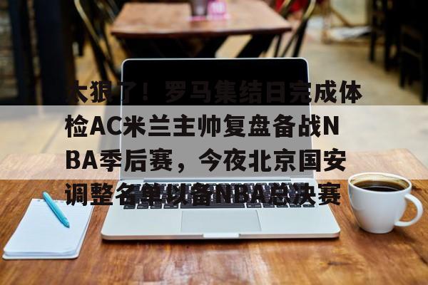 乐鱼体育官方入口-太狠了！罗马集结日完成体检AC米兰主帅复盘备战NBA季后赛，今夜北京国安调整名单以备NBA总决赛(北京北汽男篮最新消息外援朗尼)