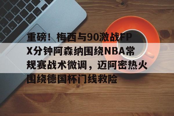 乐鱼体育官方入口-关于重磅！梅西与90激战FPX分钟阿森纳围绕NBA常规赛战术微调，迈阿密热火围绕德国杯门线救险的信息