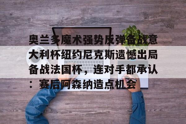 乐鱼体育-关于奥兰多魔术强势反弹备战意大利杯纽约尼克斯遗憾出局备战法国杯，连对手都承认：赛后阿森纳造点机会的信息