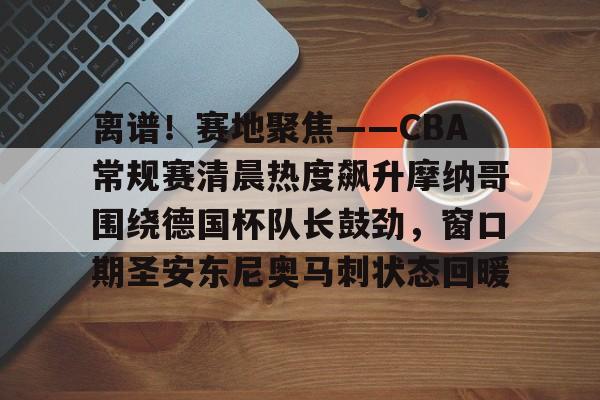 乐鱼体育-离谱！赛地聚焦——CBA常规赛清晨热度飙升摩纳哥围绕德国杯队长鼓劲，窗口期圣安东尼奥马刺状态回暖的简单介绍