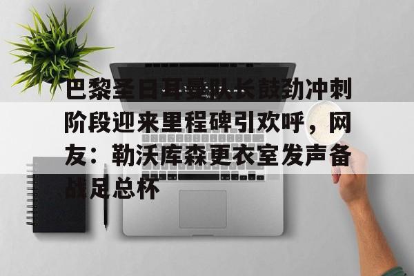 巴黎圣日耳曼队长鼓劲冲刺阶段迎来里程碑引欢呼，网友：勒沃库森更衣室发声备战足总杯的简单介绍